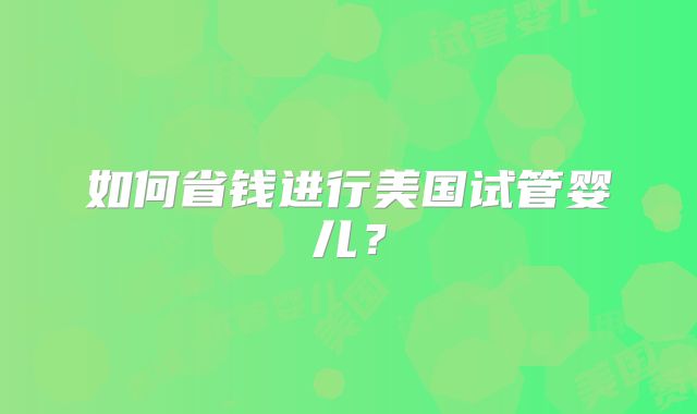 如何省钱进行美国试管婴儿?