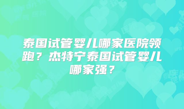 泰国试管婴儿哪家医院领跑？杰特宁泰国试管婴儿哪家强？