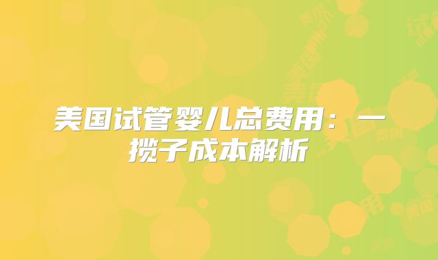 美国试管婴儿总费用：一揽子成本解析