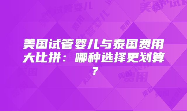 美国试管婴儿与泰国费用大比拼：哪种选择更划算？