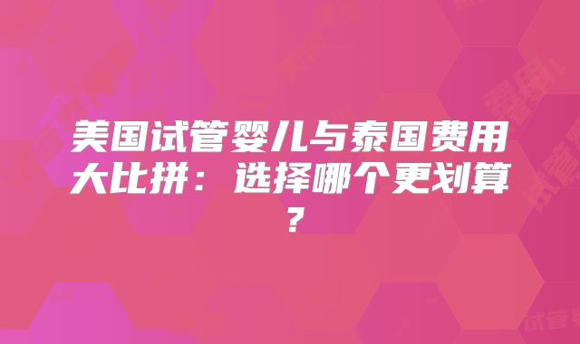 美国试管婴儿与泰国费用大比拼：选择哪个更划算？