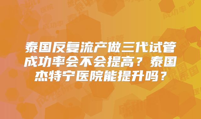泰国反复流产做三代试管成功率会不会提高？泰国杰特宁医院能提升吗？
