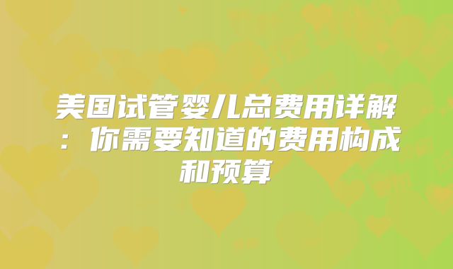 美国试管婴儿总费用详解：你需要知道的费用构成和预算