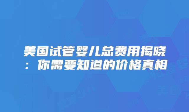 美国试管婴儿总费用揭晓：你需要知道的价格真相