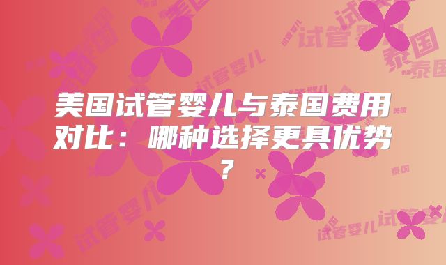 美国试管婴儿与泰国费用对比：哪种选择更具优势？