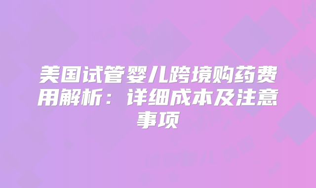 美国试管婴儿跨境购药费用解析：详细成本及注意事项