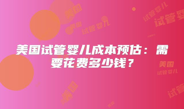 美国试管婴儿成本预估：需要花费多少钱？