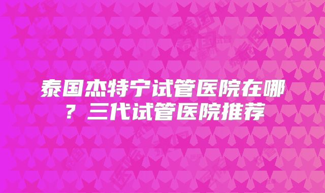 泰国杰特宁试管医院在哪？三代试管医院推荐