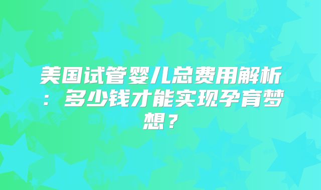 美国试管婴儿总费用解析：多少钱才能实现孕育梦想？