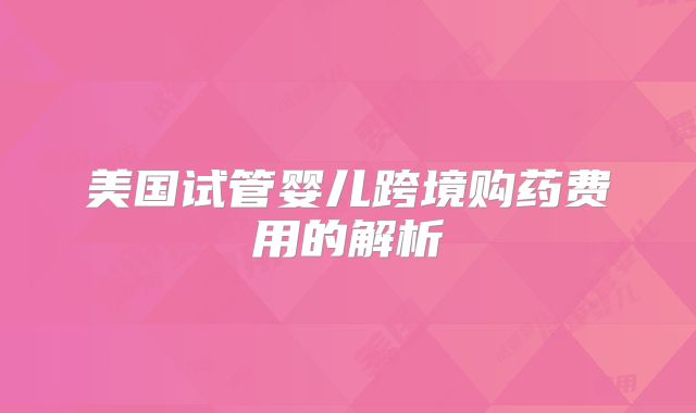 美国试管婴儿跨境购药费用的解析