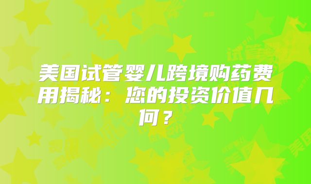 美国试管婴儿跨境购药费用揭秘：您的投资价值几何？