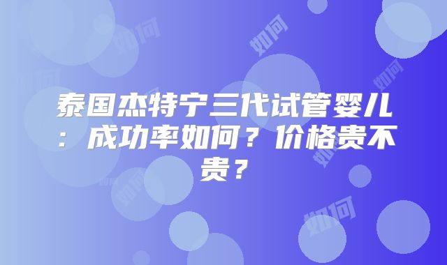 泰国杰特宁三代试管婴儿：成功率如何？价格贵不贵？