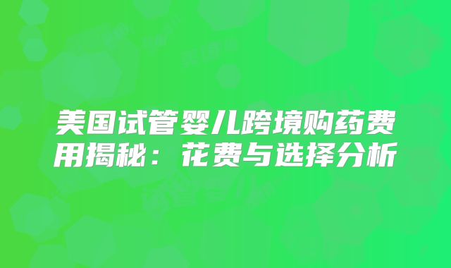 美国试管婴儿跨境购药费用揭秘：花费与选择分析