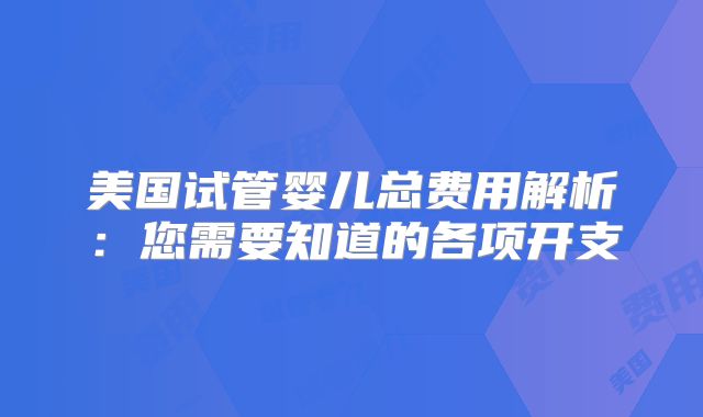 美国试管婴儿总费用解析：您需要知道的各项开支