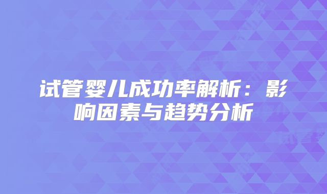 试管婴儿成功率解析：影响因素与趋势分析