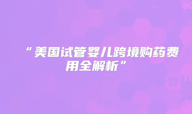 “美国试管婴儿跨境购药费用全解析”