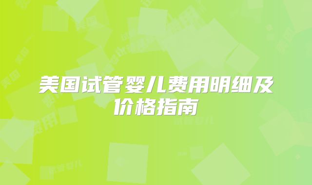 美国试管婴儿费用明细及价格指南