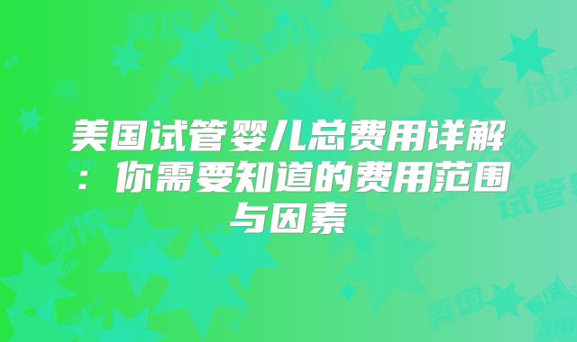 美国试管婴儿总费用详解：你需要知道的费用范围与因素