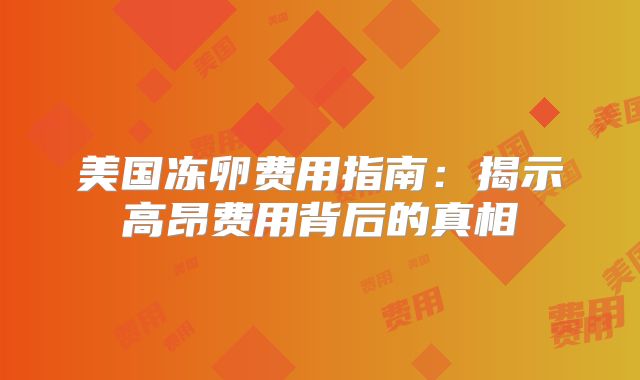 美国冻卵费用指南：揭示高昂费用背后的真相