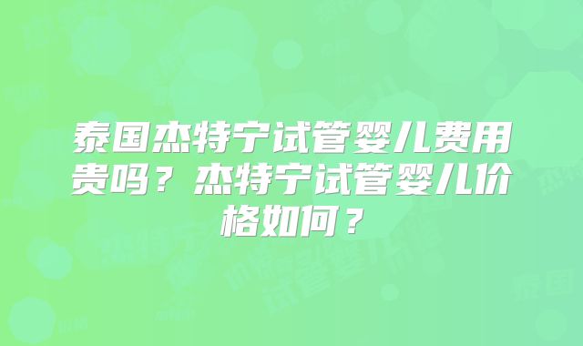 泰国杰特宁试管婴儿费用贵吗？杰特宁试管婴儿价格如何？