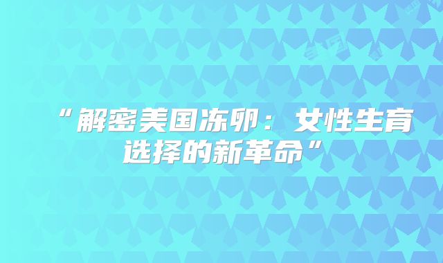 “解密美国冻卵：女性生育选择的新革命”