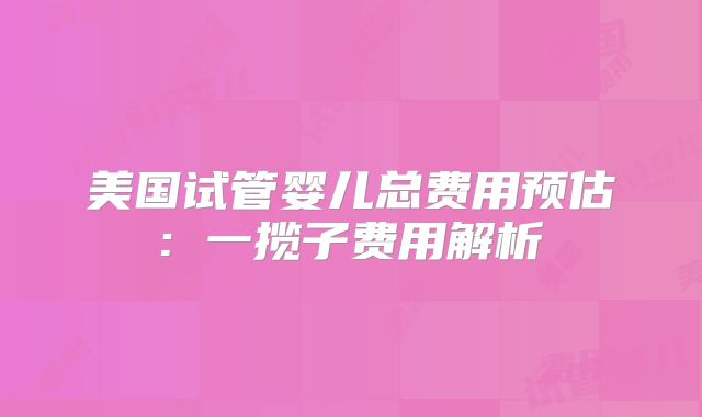 美国试管婴儿总费用预估: 一揽子费用解析