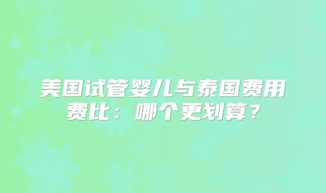 美国试管婴儿与泰国费用费比：哪个更划算？