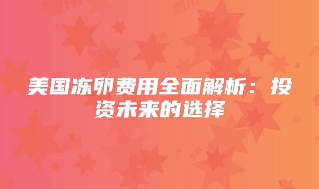美国冻卵费用全面解析：投资未来的选择