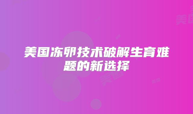 美国冻卵技术破解生育难题的新选择