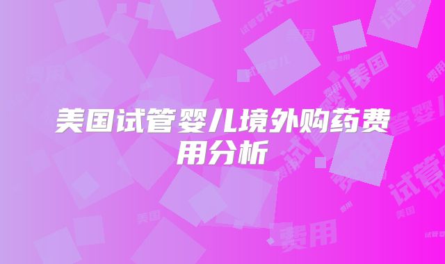 美国试管婴儿境外购药费用分析