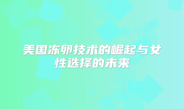 美国冻卵技术的崛起与女性选择的未来