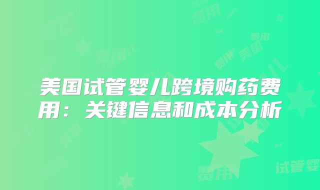 美国试管婴儿跨境购药费用：关键信息和成本分析
