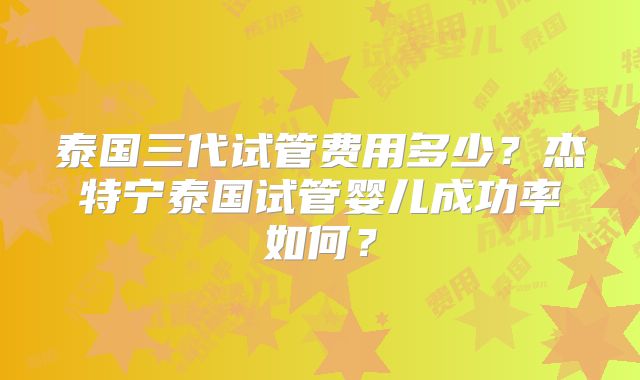 泰国三代试管费用多少？杰特宁泰国试管婴儿成功率如何？