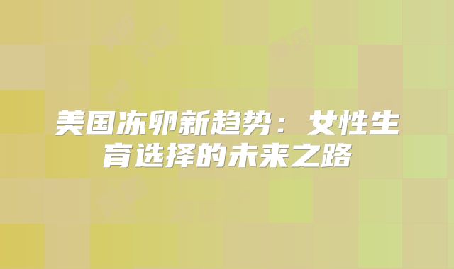 美国冻卵新趋势:女性生育选择的未来之路