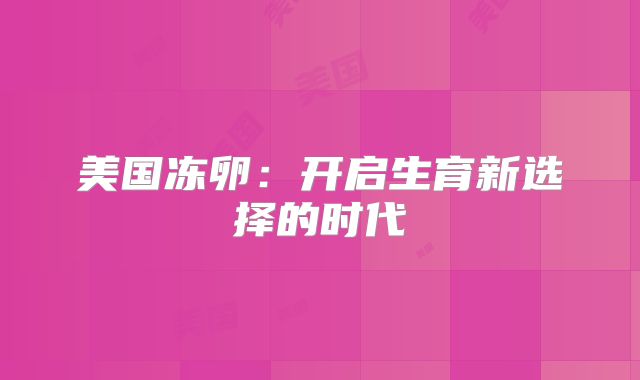 美国冻卵：开启生育新选择的时代