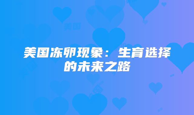 美国冻卵现象：生育选择的未来之路