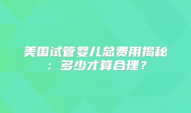 美国试管婴儿总费用揭秘：多少才算合理？