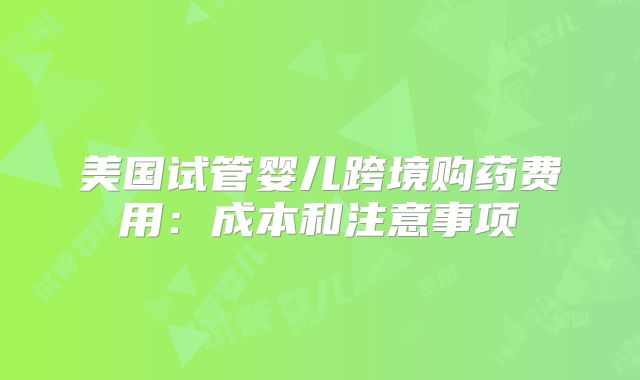 美国试管婴儿跨境购药费用：成本和注意事项