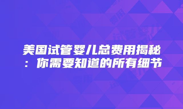 美国试管婴儿总费用揭秘：你需要知道的所有细节
