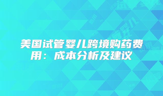 美国试管婴儿跨境购药费用：成本分析及建议