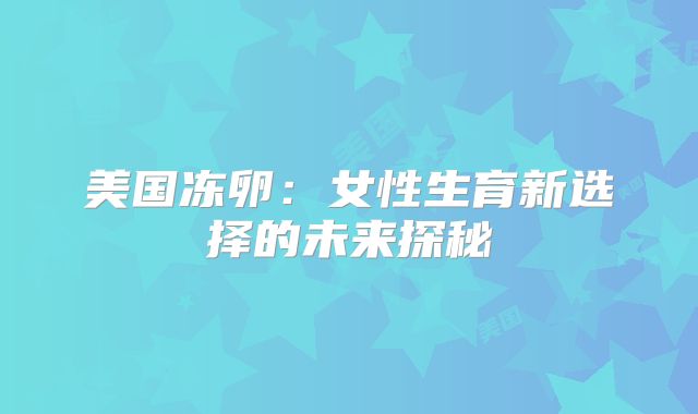 美国冻卵：女性生育新选择的未来探秘
