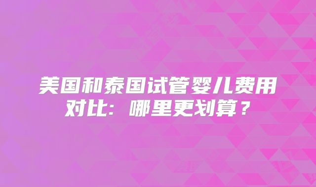 美国和泰国试管婴儿费用对比: 哪里更划算？