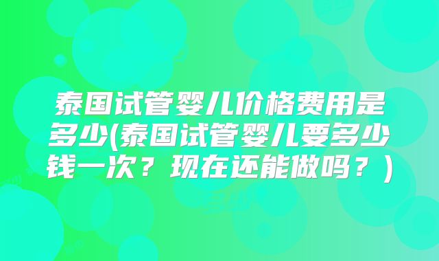 泰国试管婴儿价格费用是多少(泰国试管婴儿要多少钱一次？现在还能做吗？)
