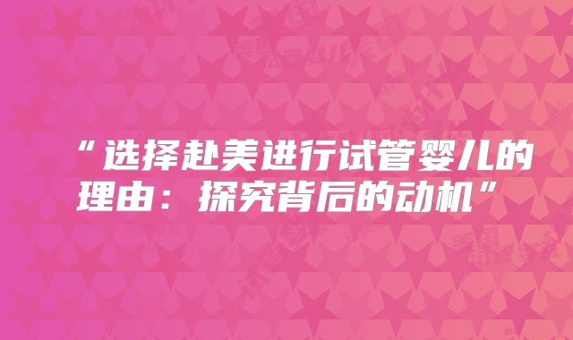 “选择赴美进行试管婴儿的理由：探究背后的动机”