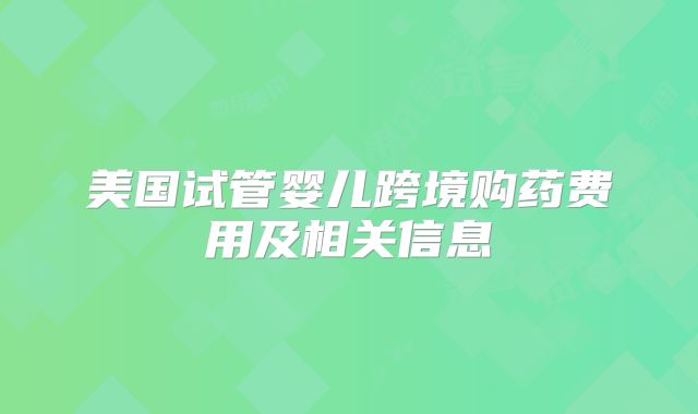 美国试管婴儿跨境购药费用及相关信息