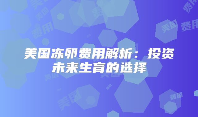 美国冻卵费用解析：投资未来生育的选择