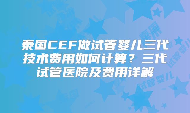 泰国CEF做试管婴儿三代技术费用如何计算？三代试管医院及费用详解