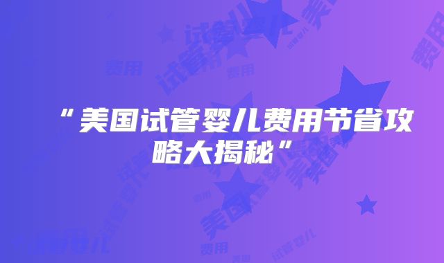 “美国试管婴儿费用节省攻略大揭秘”