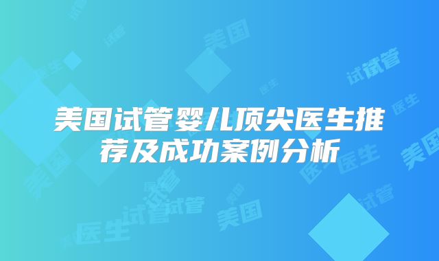 美国试管婴儿顶尖医生推荐及成功案例分析