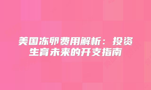 美国冻卵费用解析：投资生育未来的开支指南